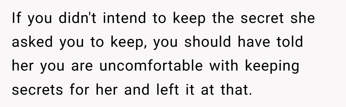 If you didn't intend to keep the secret she asked you to keep, you should have told her you are uncomfortable with keeping secrets for her and left it at...