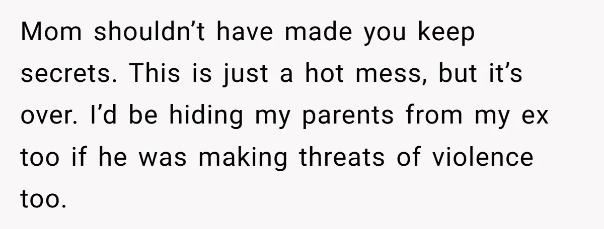 Mom shouldn’t have made you keep secrets. This is just a hot mess, but it’s over. I’d be hiding my parents from my ex too if he was making threats...