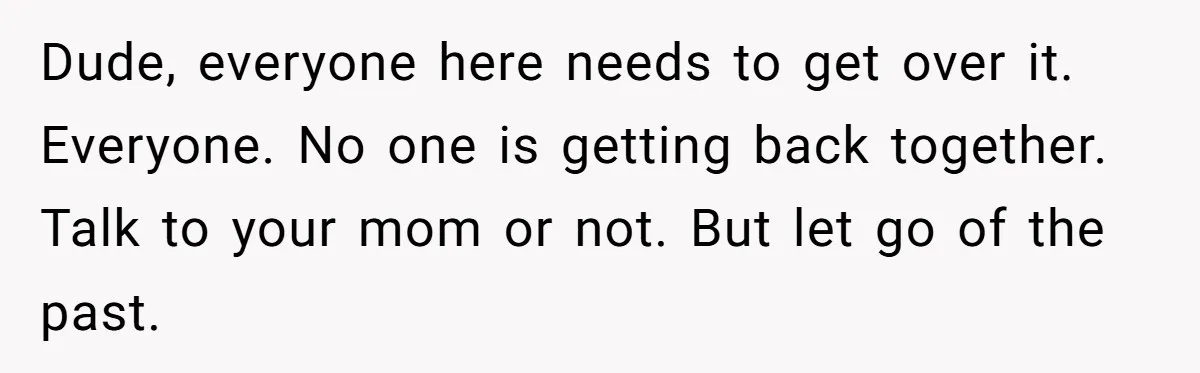 Dude, everyone here needs to get over it. Everyone. No one is getting back together. Talk to your mom or not. But let go of the past.