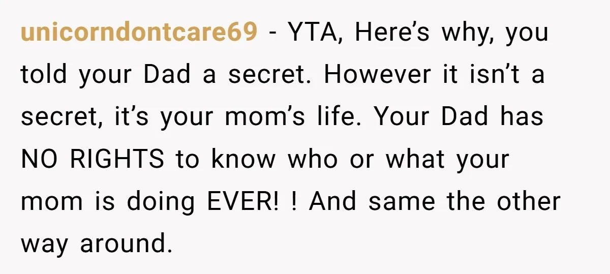 unicorndontcare69 − YTA, Here’s why, you told your Dad a secret. However it isn’t a secret, it’s your mom’s life. Your Dad has NO RIGHTS to know who or what...