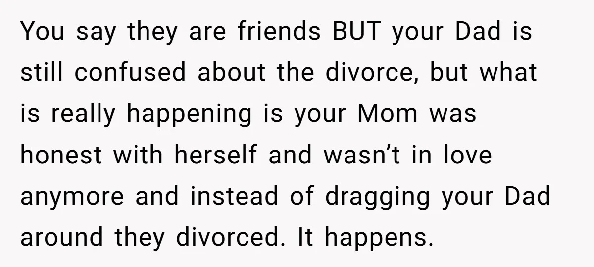 You say they are friends BUT your Dad is still confused about the divorce, but what is really happening is your Mom was honest with herself and wasn’t in love...