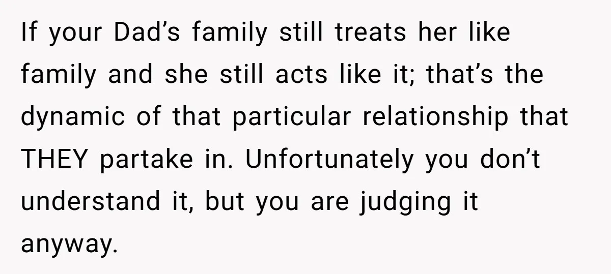 If your Dad’s family still treats her like family and she still acts like it; that’s the dynamic of that particular relationship that THEY partake in. Unfortunately you don’t understand...