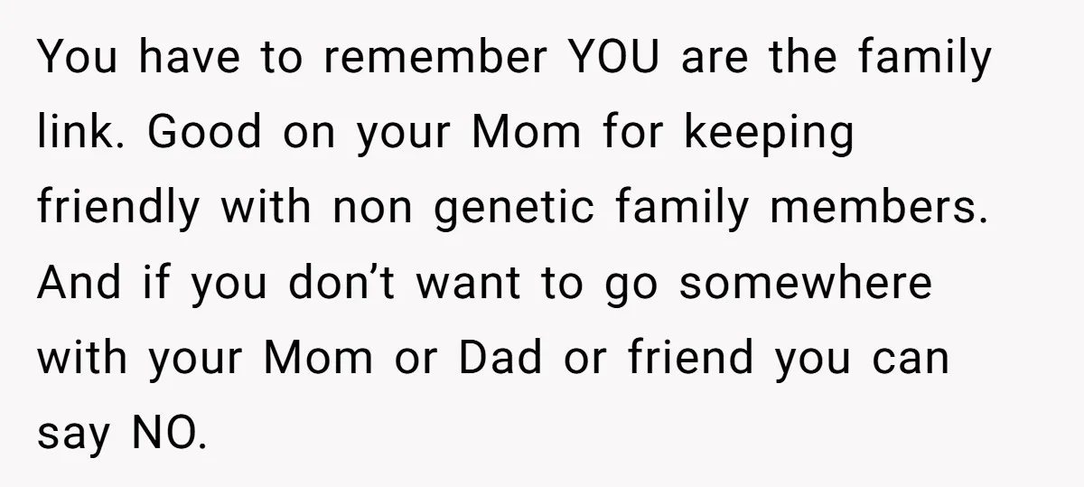 You have to remember YOU are the family link. Good on your Mom for keeping friendly with non genetic family members. And if you don’t want to go somewhere with...