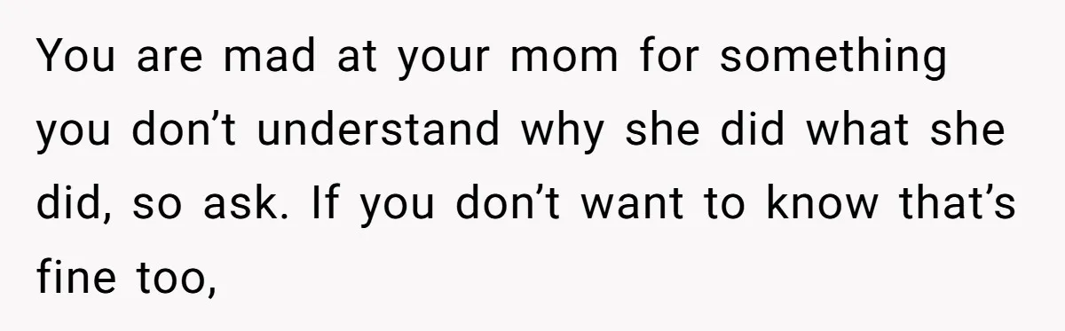 You are mad at your mom for something you don’t understand why she did what she did, so ask. If you don’t want to know that’s fine too,