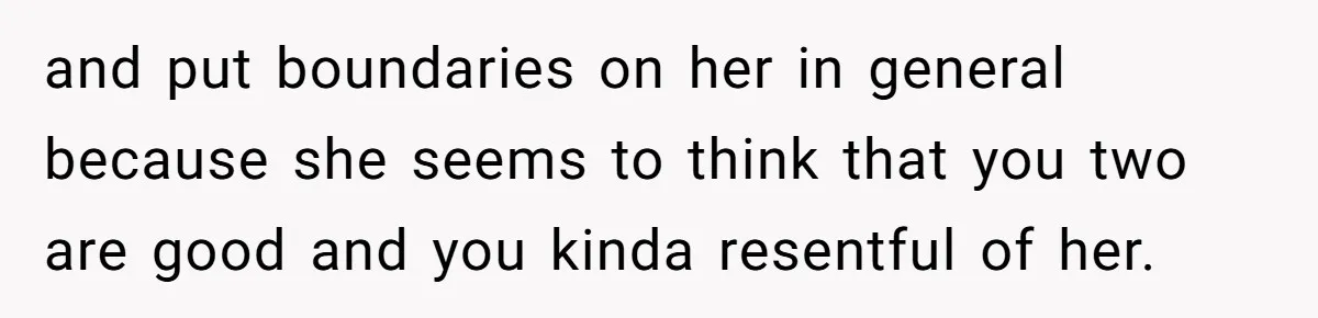 and put boundaries on her in general because she seems to think that you two are good and you kinda resentful of her.