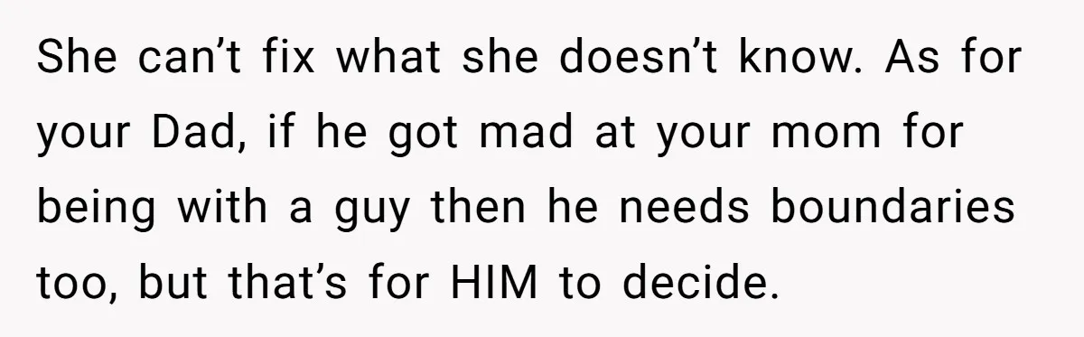 She can’t fix what she doesn’t know. As for your Dad, if he got mad at your mom for being with a guy then he needs boundaries too, but that’s...