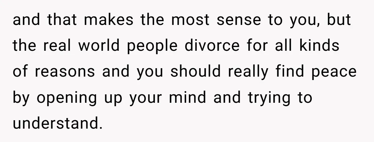and that makes the most sense to you, but the real world people divorce for all kinds of reasons and you should really find peace by opening up your mind...