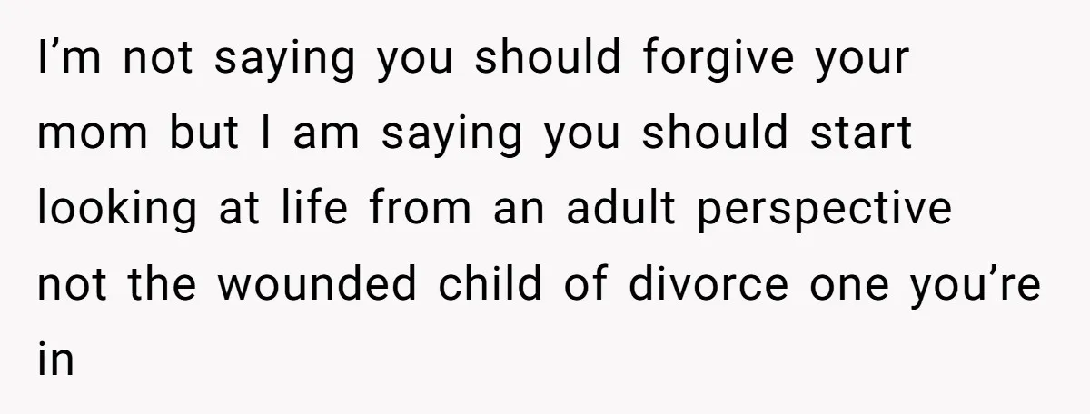 I’m not saying you should forgive your mom but I am saying you should start looking at life from an adult perspective not the wounded child of divorce one you’re...