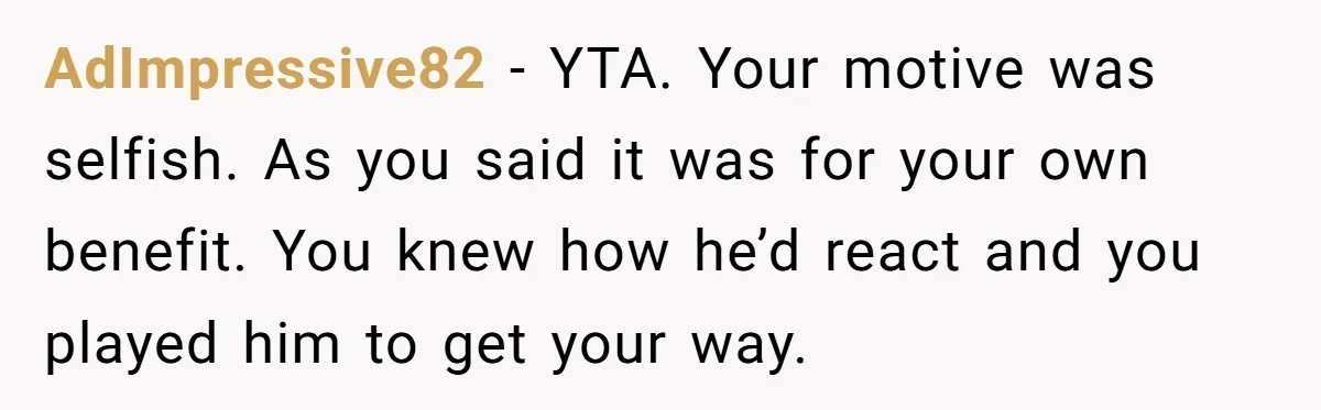 AdImpressive82 − YTA. Your motive was selfish. As you said it was for your own benefit. You knew how he’d react and you played him to get your way.