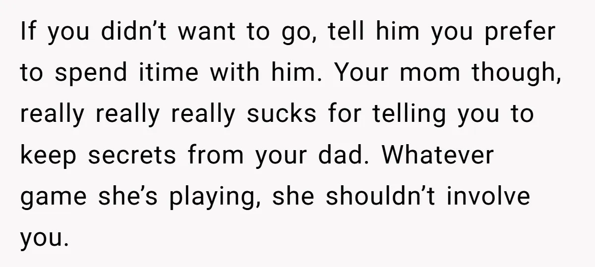 If you didn’t want to go, tell him you prefer to spend itime with him. Your mom though, really really really sucks for telling you to keep secrets from your...