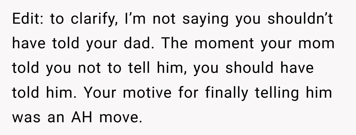 Edit: to clarify, I’m not saying you shouldn’t have told your dad. The moment your mom told you not to tell him, you should have told him. Your motive for...