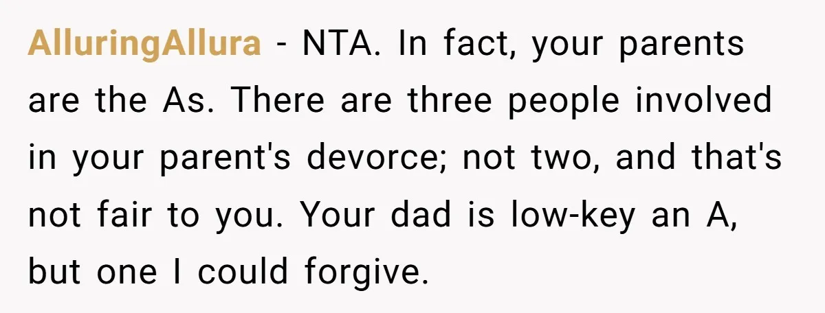 AlluringAllura − NTA. In fact, your parents are the As. There are three people involved in your parent's devorce; not two, and that's not fair to you. Your dad is...