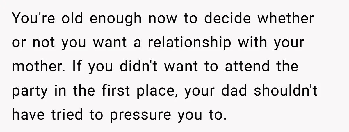You're old enough now to decide whether or not you want a relationship with your mother. If you didn't want to attend the party in the first place, your dad...
