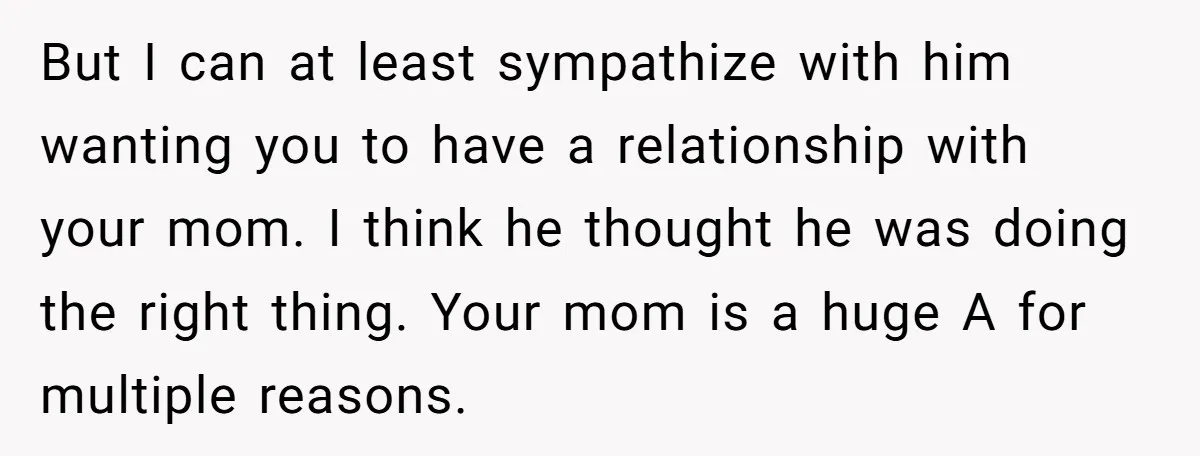 But I can at least sympathize with him wanting you to have a relationship with your mom. I think he thought he was doing the right thing. Your mom is...
