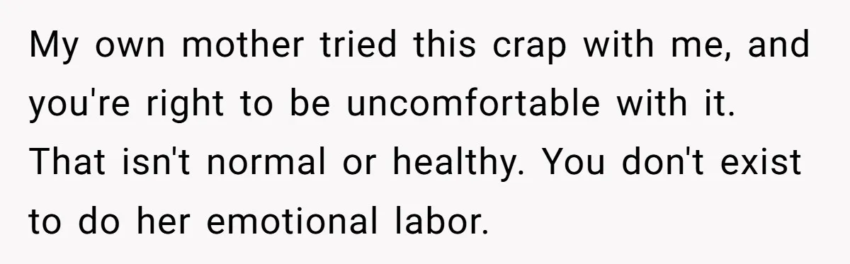 My own mother tried this crap with me, and you're right to be uncomfortable with it. That isn't normal or healthy. You don't exist to do her emotional labor.