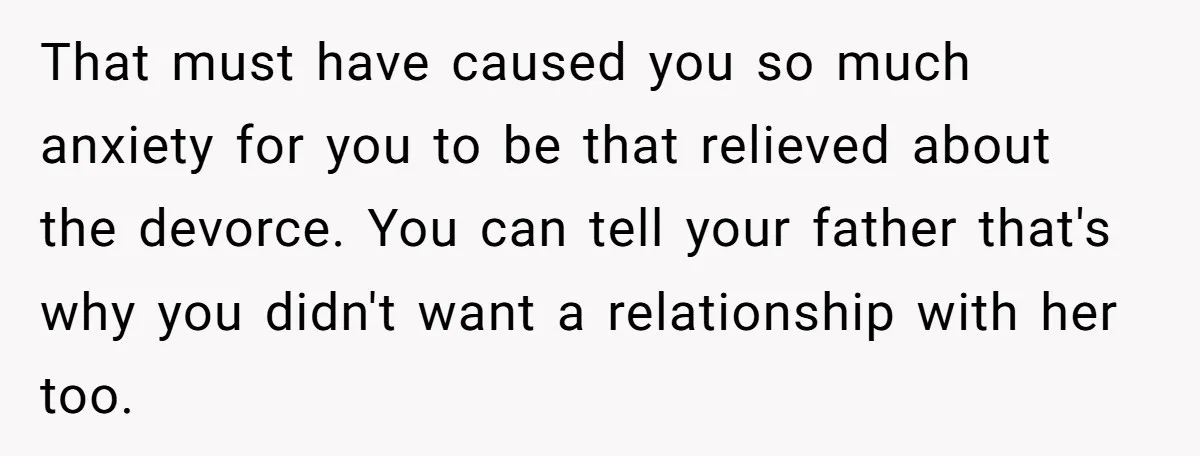 That must have caused you so much anxiety for you to be that relieved about the devorce. You can tell your father that's why you didn't want a relationship with...