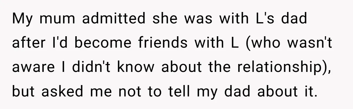 My mum admitted she was with L's dad after I'd become friends with L (who wasn't aware I didn't know about the relationship), but asked me not to tell my...