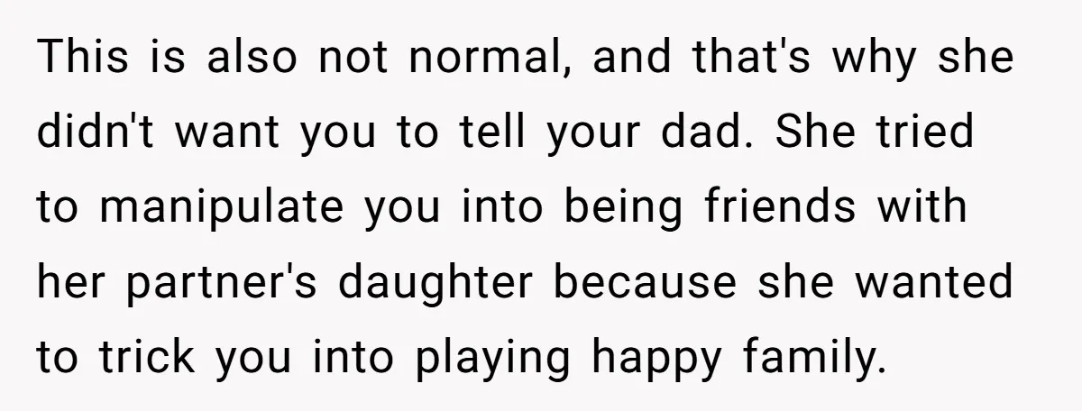 This is also not normal, and that's why she didn't want you to tell your dad. She tried to manipulate you into being friends with her partner's daughter because she...