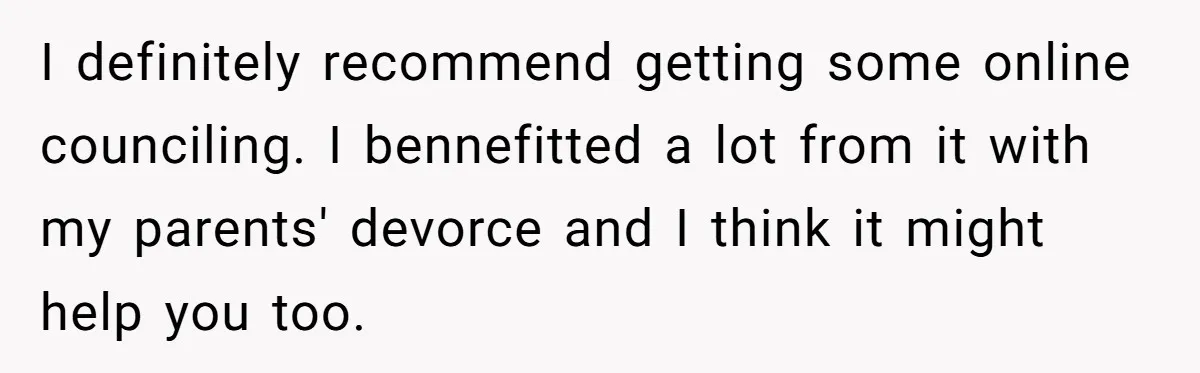 I definitely recommend getting some online counciling. I bennefitted a lot from it with my parents' devorce and I think it might help you too.