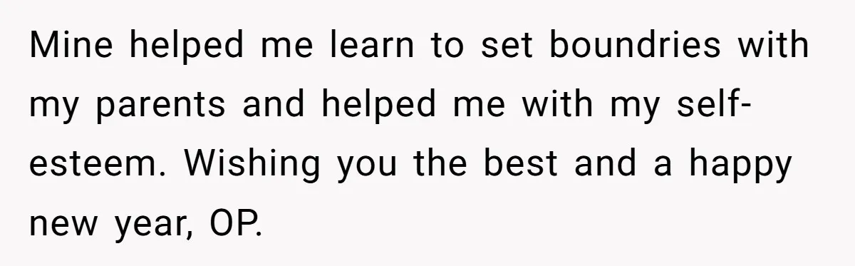 Mine helped me learn to set boundries with my parents and helped me with my self-esteem. Wishing you the best and a happy new year, OP.