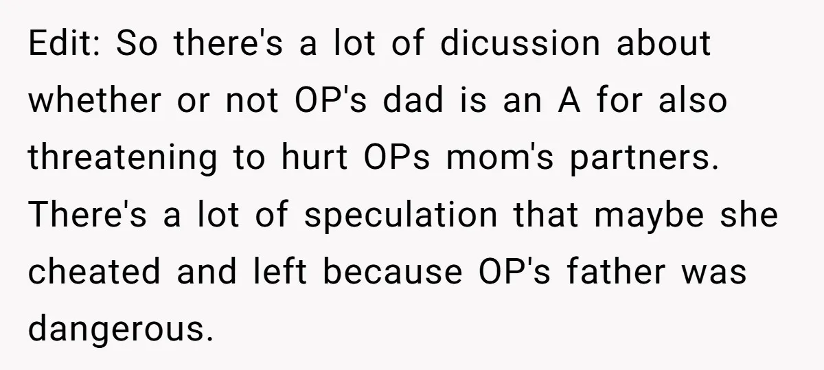 Edit: So there's a lot of dicussion about whether or not OP's dad is an A for also threatening to hurt OPs mom's partners. There's a lot of speculation that...