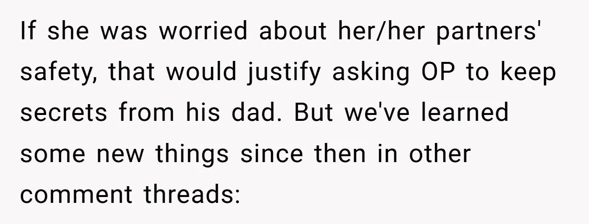 If she was worried about her/her partners' safety, that would justify asking OP to keep secrets from his dad. But we've learned some new things since then in other comment...