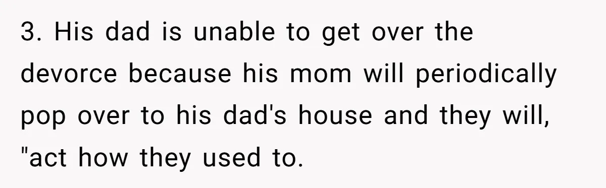 3. His dad is unable to get over the devorce because his mom will periodically pop over to his dad's house and they will, "act how they used to.