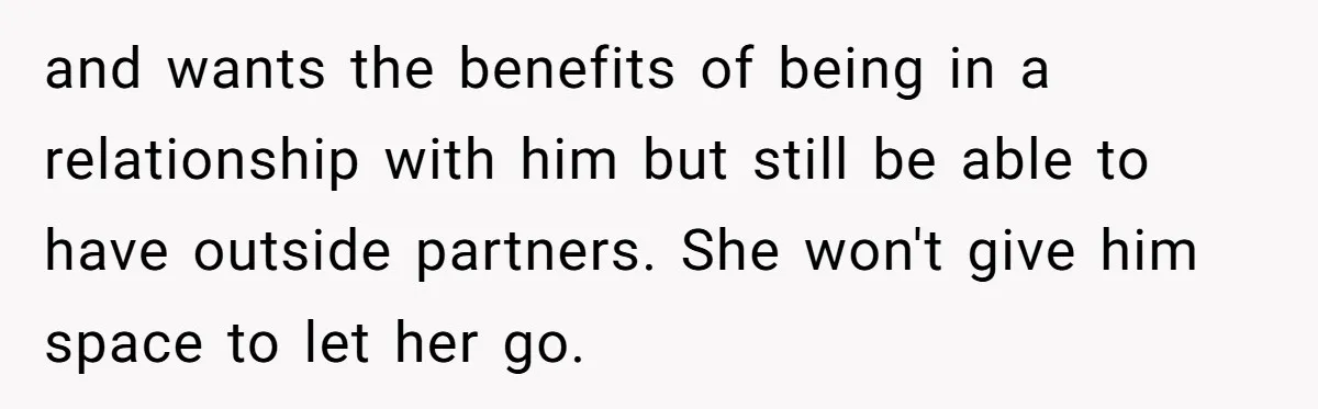 and wants the benefits of being in a relationship with him but still be able to have outside partners. She won't give him space to let her go.