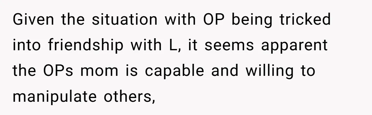 Given the situation with OP being tricked into friendship with L, it seems apparent the OPs mom is capable and willing to manipulate others,