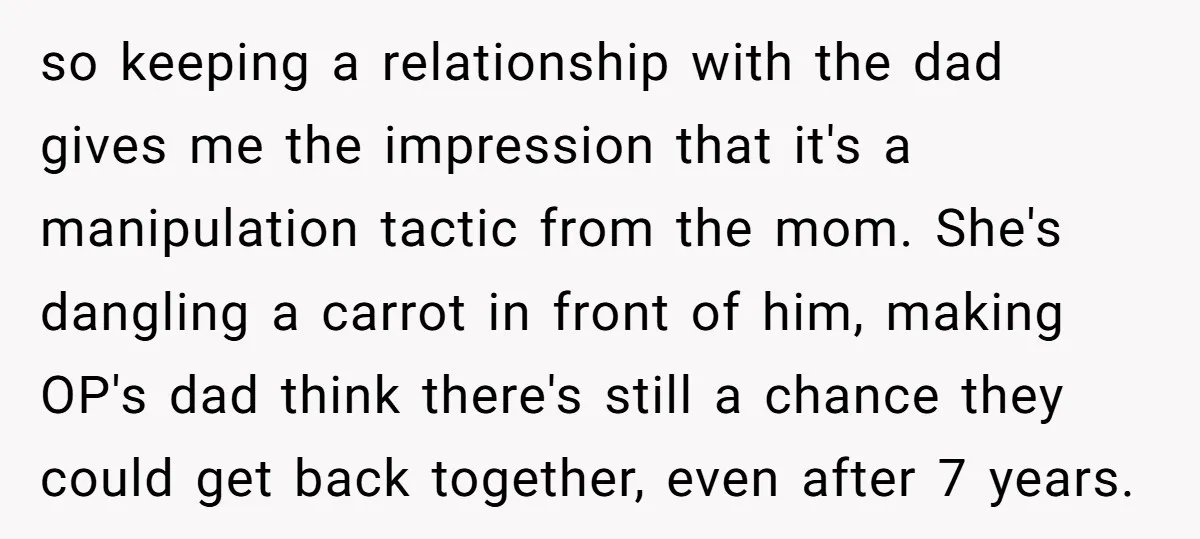 so keeping a relationship with the dad gives me the impression that it's a manipulation tactic from the mom. She's dangling a carrot in front of him, making OP's dad...