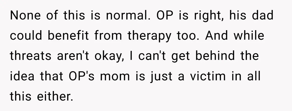 None of this is normal. OP is right, his dad could benefit from therapy too. And while threats aren't okay, I can't get behind the idea that OP's mom is...