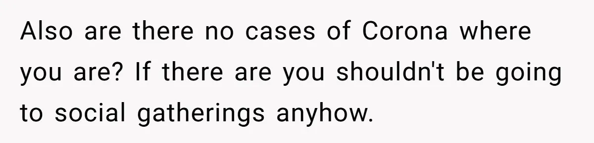 Also are there no cases of Corona where you are? If there are you shouldn't be going to social gatherings anyhow.