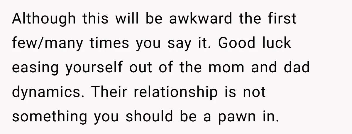 Although this will be awkward the first few/many times you say it. Good luck easing yourself out of the mom and dad dynamics. Their relationship is not something you should...
