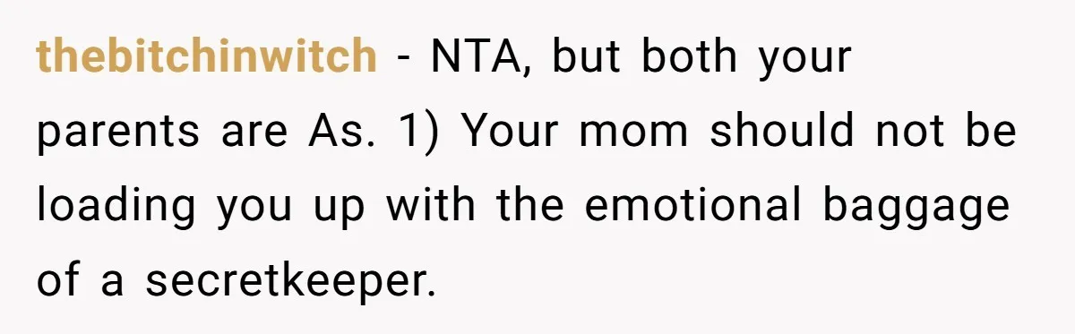 thebitchinwitch − NTA, but both your parents are As. 1) Your mom should not be loading you up with the emotional baggage of a secretkeeper.