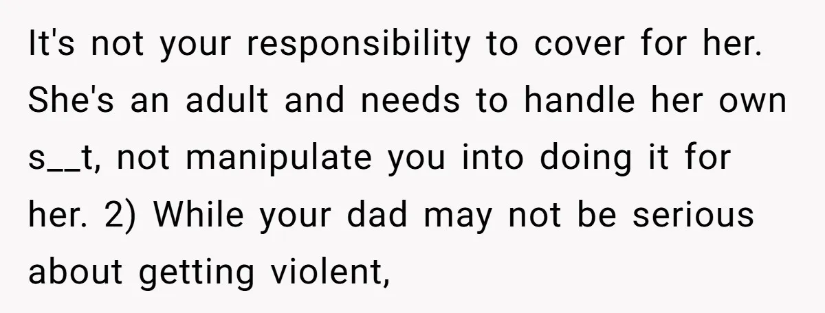 It's not your responsibility to cover for her. She's an adult and needs to handle her own s__t, not manipulate you into doing it for her. 2) While your dad...