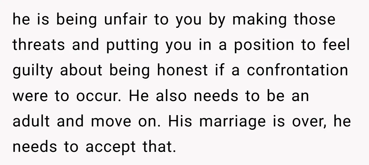 he is being unfair to you by making those threats and putting you in a position to feel guilty about being honest if a confrontation were to occur. He also...