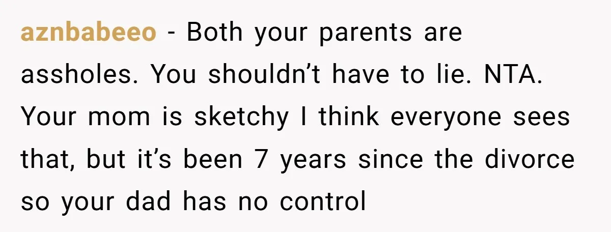 aznbabeeo − Both your parents are assholes. You shouldn’t have to lie. NTA. Your mom is sketchy I think everyone sees that, but it’s been 7 years since the divorce...