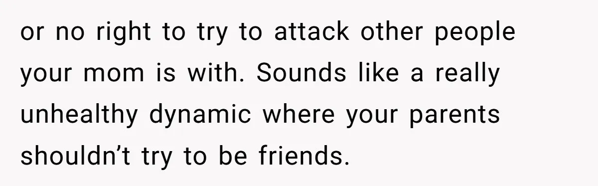 or no right to try to attack other people your mom is with. Sounds like a really unhealthy dynamic where your parents shouldn’t try to be friends.