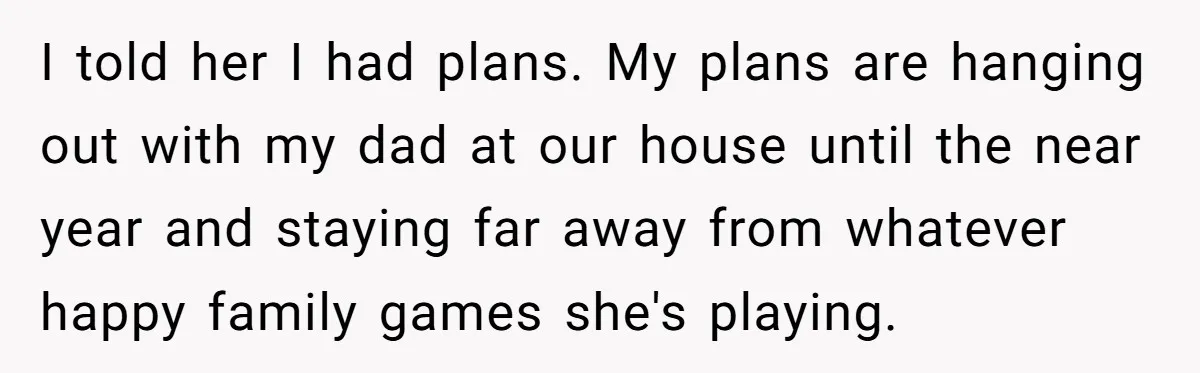 I told her I had plans. My plans are hanging out with my dad at our house until the near year and staying far away from whatever happy family games...