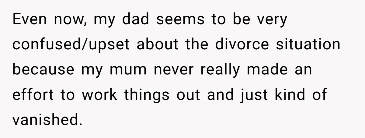 Even now, my dad seems to be very confused/upset about the divorce situation because my mum never really made an effort to work things out and just kind of vanished.