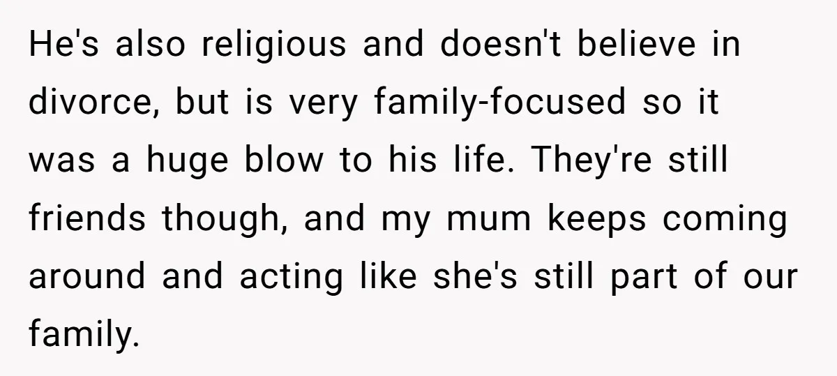 He's also religious and doesn't believe in divorce, but is very family-focused so it was a huge blow to his life. They're still friends though, and my mum keeps coming...