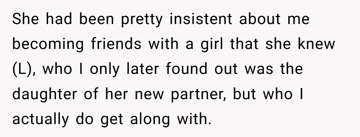 She had been pretty insistent about me becoming friends with a girl that she knew (L), who I only later found out was the daughter of her new partner, but...