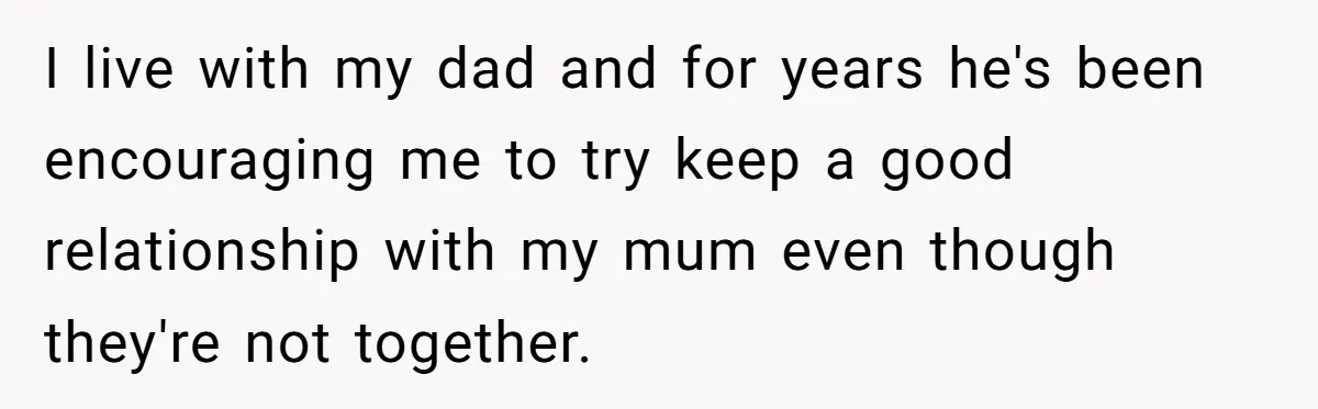 I live with my dad and for years he's been encouraging me to try keep a good relationship with my mum even though they're not together.