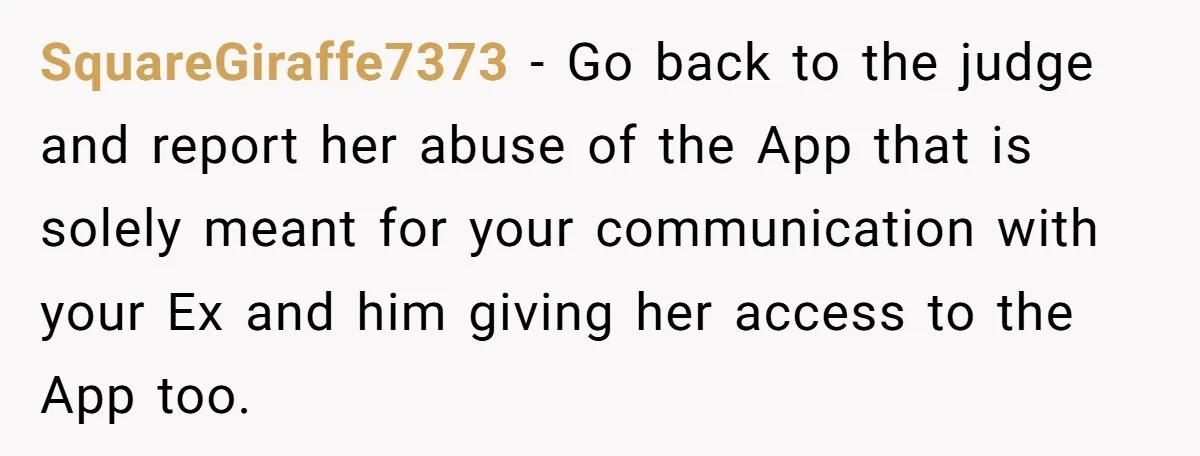 SquareGiraffe7373 − Go back to the judge and report her abuse of the App that is solely meant for your communication with your Ex and him giving her access to...
