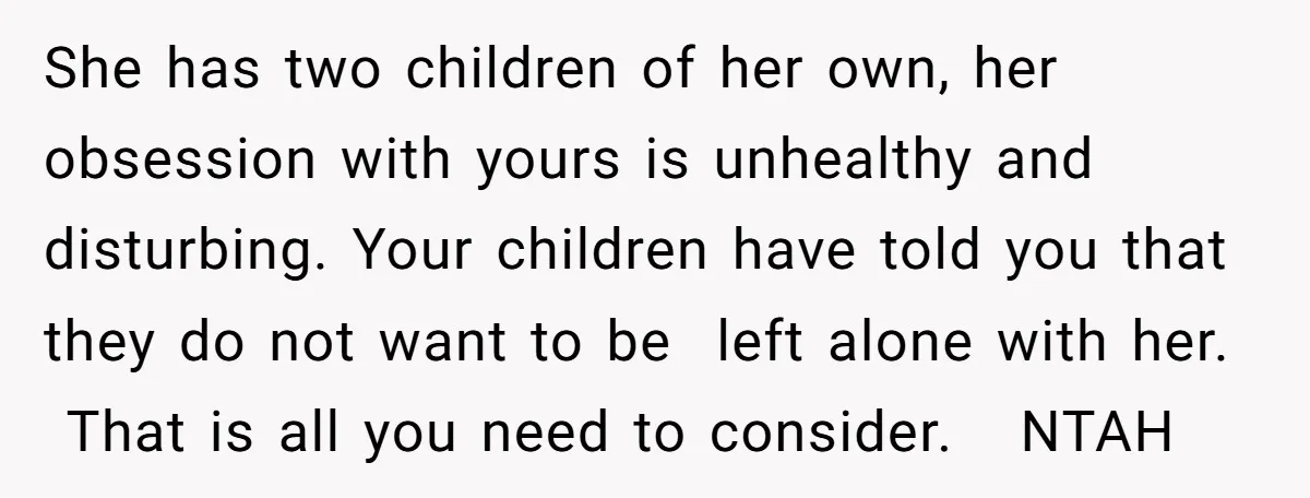She has two children of her own, her obsession with yours is unhealthy and disturbing. Your children have told you that they do not want to be left alone with...