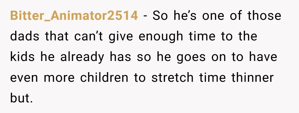 Bitter_Animator2514 − So he’s one of those dads that can’t give enough time to the kids he already has so he goes on to have even more children to stretch...