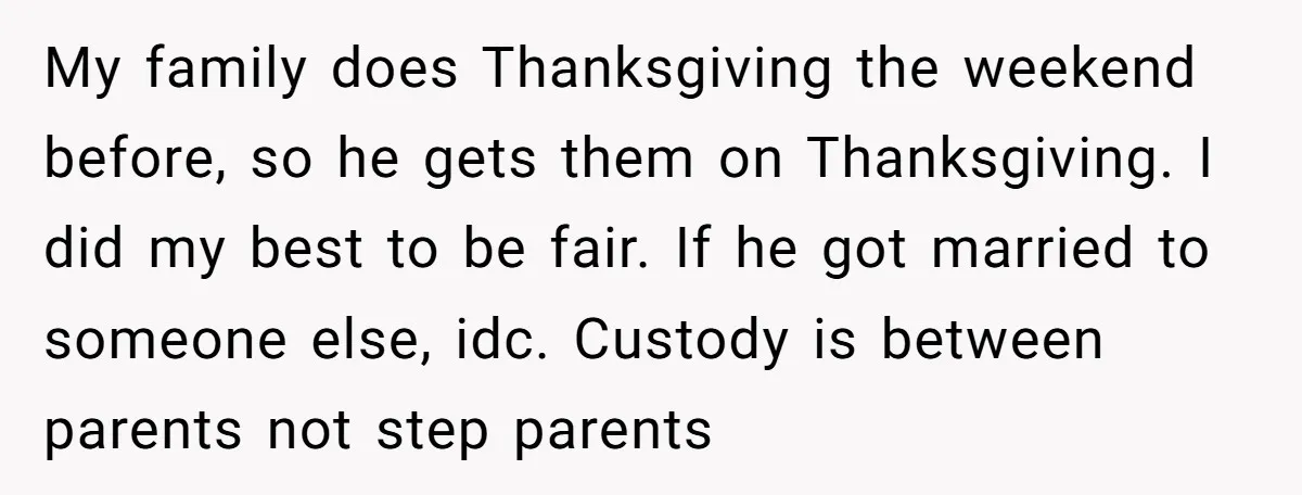 My family does Thanksgiving the weekend before, so he gets them on Thanksgiving. I did my best to be fair. If he got married to someone else, idc. Custody is...