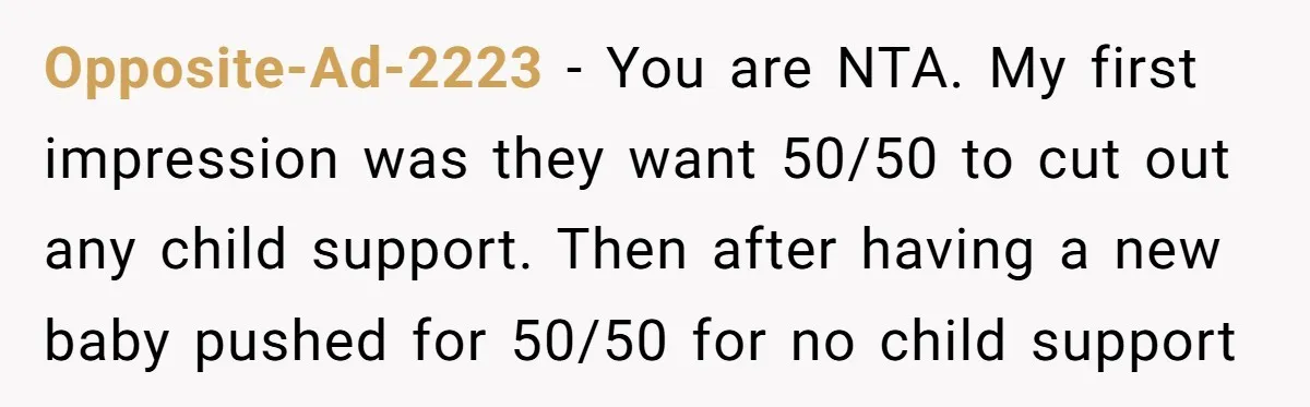 Opposite-Ad-2223 − You are NTA. My first impression was they want 50/50 to cut out any child support. Then after having a new baby pushed for 50/50 for no child...