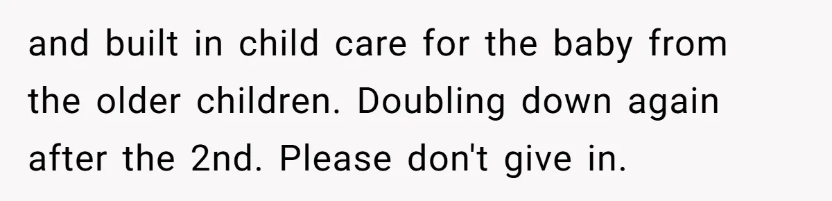 and built in child care for the baby from the older children. Doubling down again after the 2nd. Please don't give in.
