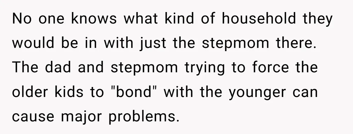 No one knows what kind of household they would be in with just the stepmom there. The dad and stepmom trying to force the older kids to "bond" with the...